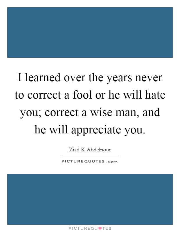 I learned over the years never to correct a fool or he will hate you; correct a wise man, and he will appreciate you. Picture Quote #1