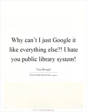 Why can’t I just Google it like everything else?! I hate you public library system! Picture Quote #1