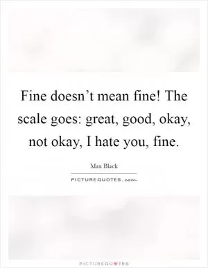 Fine doesn’t mean fine! The scale goes: great, good, okay, not okay, I hate you, fine Picture Quote #1