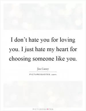 I don’t hate you for loving you. I just hate my heart for choosing someone like you Picture Quote #1