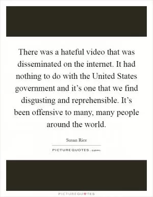 There was a hateful video that was disseminated on the internet. It had nothing to do with the United States government and it’s one that we find disgusting and reprehensible. It’s been offensive to many, many people around the world Picture Quote #1