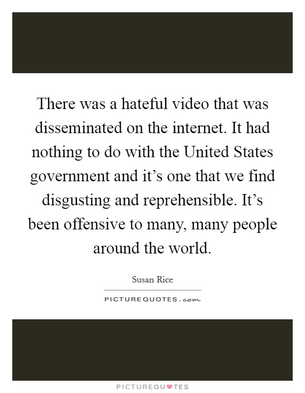 There was a hateful video that was disseminated on the internet. It had nothing to do with the United States government and it's one that we find disgusting and reprehensible. It's been offensive to many, many people around the world. Picture Quote #1