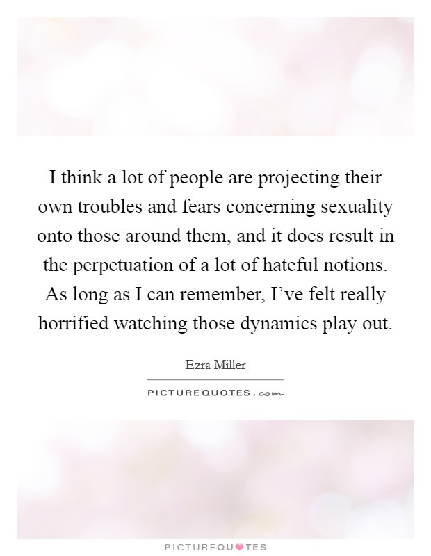 I think a lot of people are projecting their own troubles and fears concerning sexuality onto those around them, and it does result in the perpetuation of a lot of hateful notions. As long as I can remember, I've felt really horrified watching those dynamics play out. Picture Quote #1
