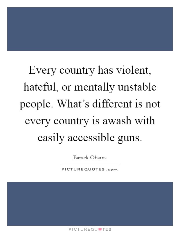 Every country has violent, hateful, or mentally unstable people. What's different is not every country is awash with easily accessible guns. Picture Quote #1