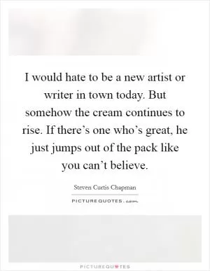 I would hate to be a new artist or writer in town today. But somehow the cream continues to rise. If there’s one who’s great, he just jumps out of the pack like you can’t believe Picture Quote #1