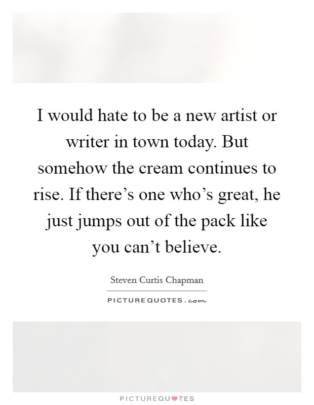 I would hate to be a new artist or writer in town today. But somehow the cream continues to rise. If there's one who's great, he just jumps out of the pack like you can't believe. Picture Quote #1