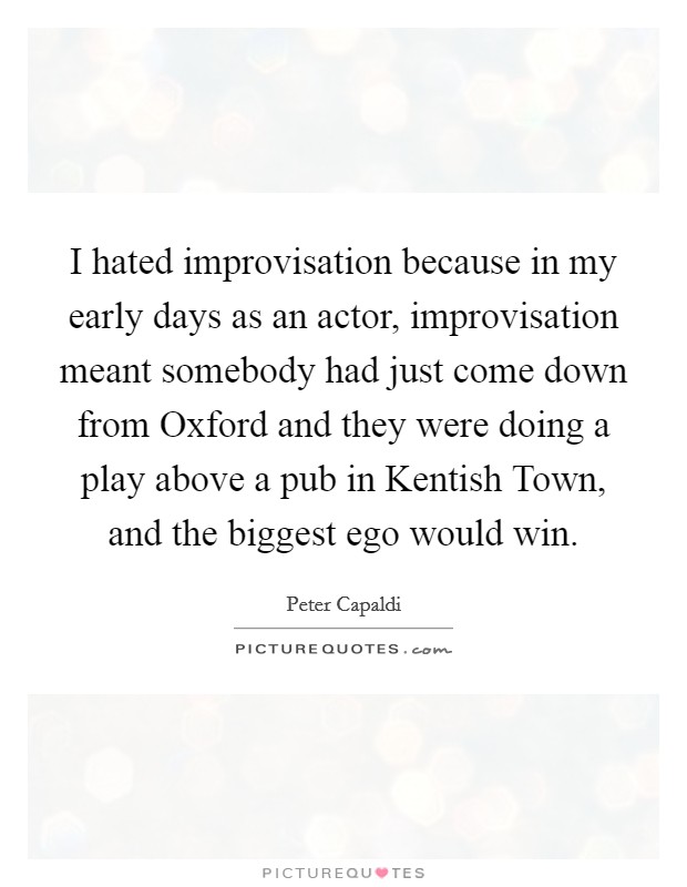 I hated improvisation because in my early days as an actor, improvisation meant somebody had just come down from Oxford and they were doing a play above a pub in Kentish Town, and the biggest ego would win. Picture Quote #1