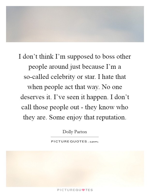 I don't think I'm supposed to boss other people around just because I'm a so-called celebrity or star. I hate that when people act that way. No one deserves it. I've seen it happen. I don't call those people out - they know who they are. Some enjoy that reputation. Picture Quote #1