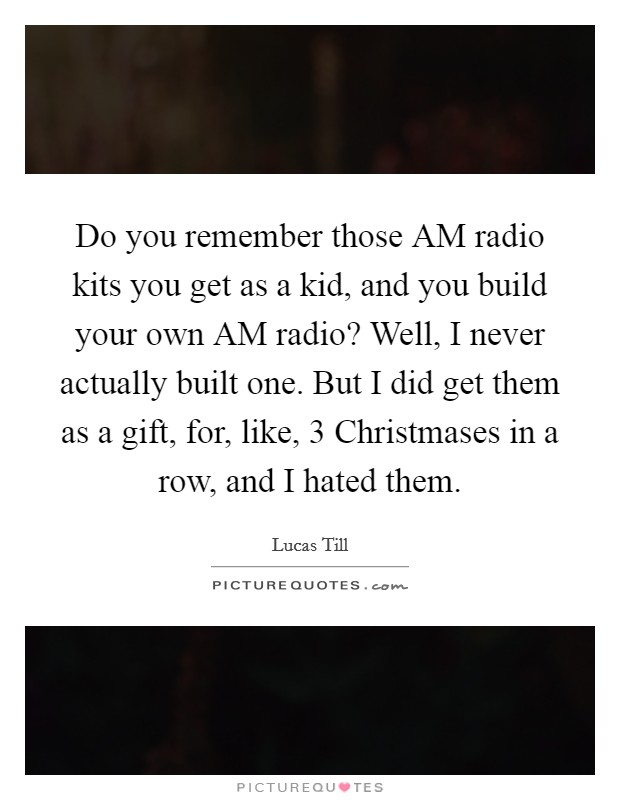 Do you remember those AM radio kits you get as a kid, and you build your own AM radio? Well, I never actually built one. But I did get them as a gift, for, like, 3 Christmases in a row, and I hated them. Picture Quote #1
