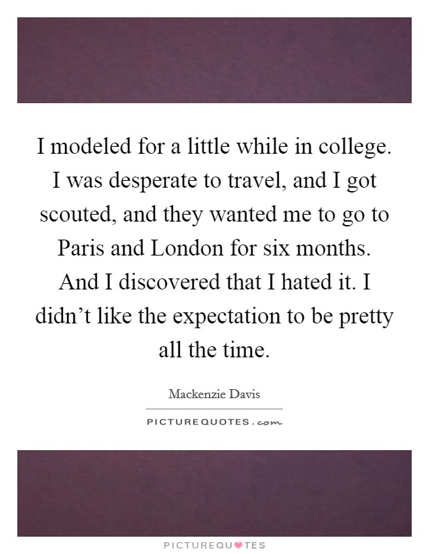 I modeled for a little while in college. I was desperate to travel, and I got scouted, and they wanted me to go to Paris and London for six months. And I discovered that I hated it. I didn't like the expectation to be pretty all the time. Picture Quote #1