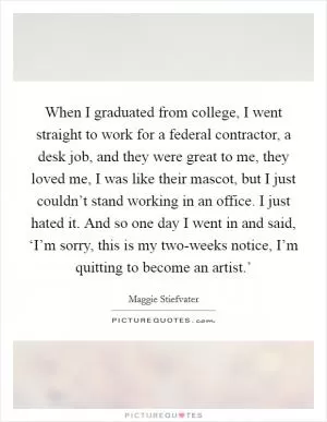 When I graduated from college, I went straight to work for a federal contractor, a desk job, and they were great to me, they loved me, I was like their mascot, but I just couldn’t stand working in an office. I just hated it. And so one day I went in and said, ‘I’m sorry, this is my two-weeks notice, I’m quitting to become an artist.’ Picture Quote #1