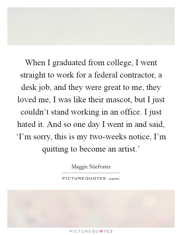 When I graduated from college, I went straight to work for a federal contractor, a desk job, and they were great to me, they loved me, I was like their mascot, but I just couldn't stand working in an office. I just hated it. And so one day I went in and said, ‘I'm sorry, this is my two-weeks notice, I'm quitting to become an artist.' Picture Quote #1
