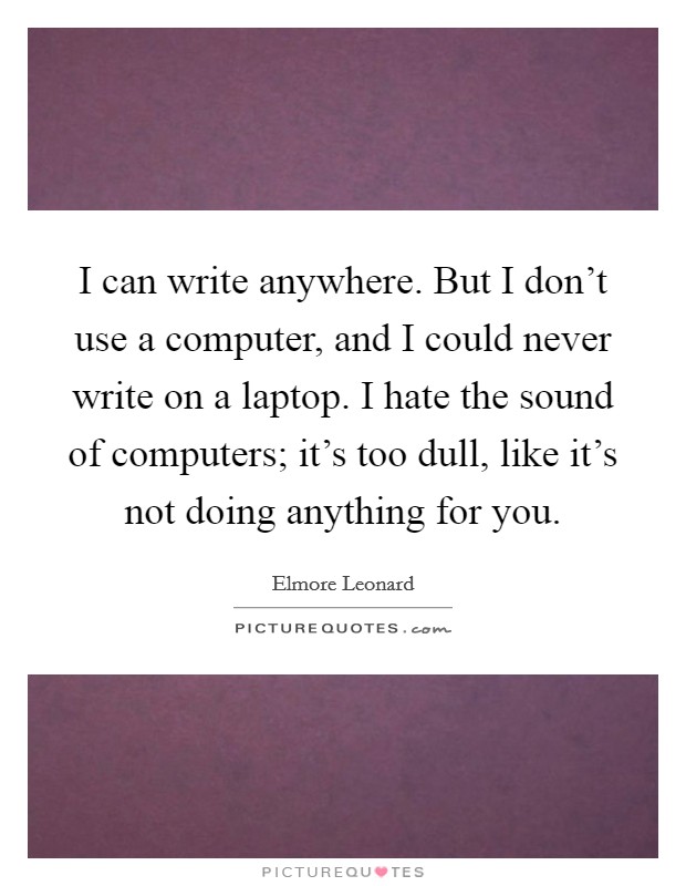 I can write anywhere. But I don't use a computer, and I could never write on a laptop. I hate the sound of computers; it's too dull, like it's not doing anything for you. Picture Quote #1