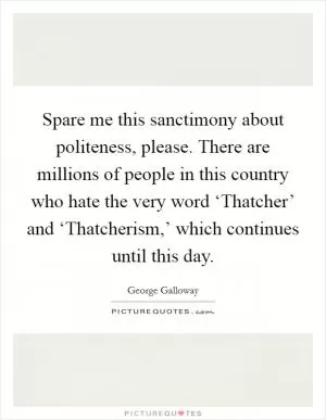 Spare me this sanctimony about politeness, please. There are millions of people in this country who hate the very word ‘Thatcher’ and ‘Thatcherism,’ which continues until this day Picture Quote #1