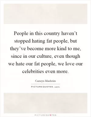 People in this country haven’t stopped hating fat people, but they’ve become more kind to me, since in our culture, even though we hate our fat people, we love our celebrities even more Picture Quote #1
