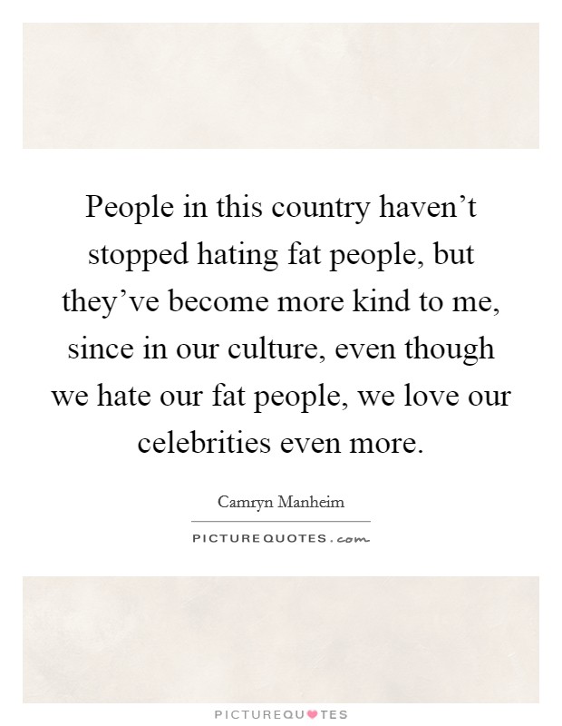 People in this country haven't stopped hating fat people, but they've become more kind to me, since in our culture, even though we hate our fat people, we love our celebrities even more. Picture Quote #1
