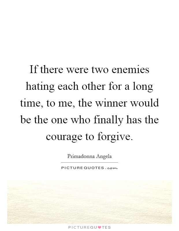 If there were two enemies hating each other for a long time, to me, the winner would be the one who finally has the courage to forgive. Picture Quote #1