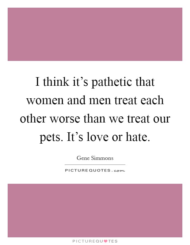 I think it's pathetic that women and men treat each other worse than we treat our pets. It's love or hate. Picture Quote #1