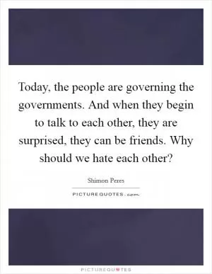 Today, the people are governing the governments. And when they begin to talk to each other, they are surprised, they can be friends. Why should we hate each other? Picture Quote #1