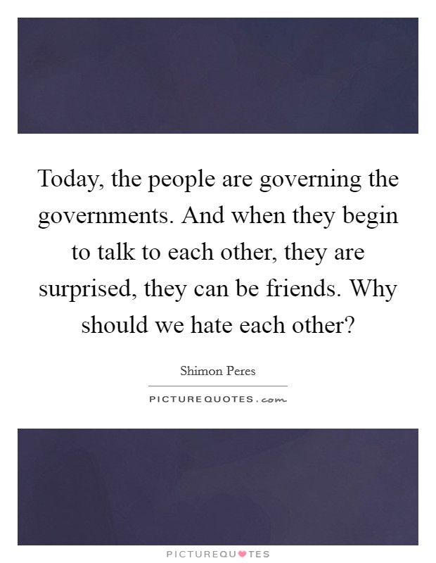 Today, the people are governing the governments. And when they begin to talk to each other, they are surprised, they can be friends. Why should we hate each other? Picture Quote #1