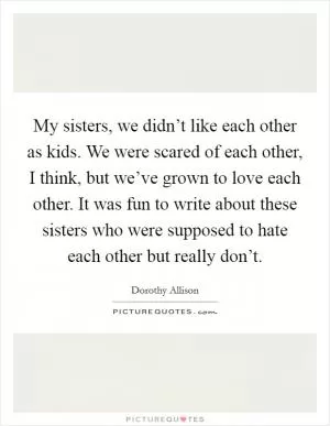 My sisters, we didn’t like each other as kids. We were scared of each other, I think, but we’ve grown to love each other. It was fun to write about these sisters who were supposed to hate each other but really don’t Picture Quote #1