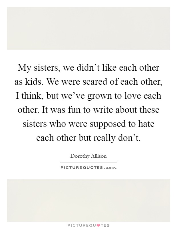 My sisters, we didn't like each other as kids. We were scared of each other, I think, but we've grown to love each other. It was fun to write about these sisters who were supposed to hate each other but really don't. Picture Quote #1