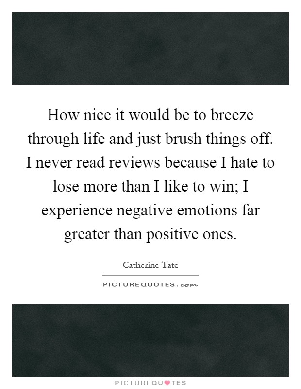 How nice it would be to breeze through life and just brush things off. I never read reviews because I hate to lose more than I like to win; I experience negative emotions far greater than positive ones. Picture Quote #1
