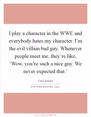 I play a character in the WWE and everybody hates my character. I’m the evil villain bad guy. Whenever people meet me, they’re like, ‘Wow, you’re such a nice guy. We never expected that.’ Picture Quote #1