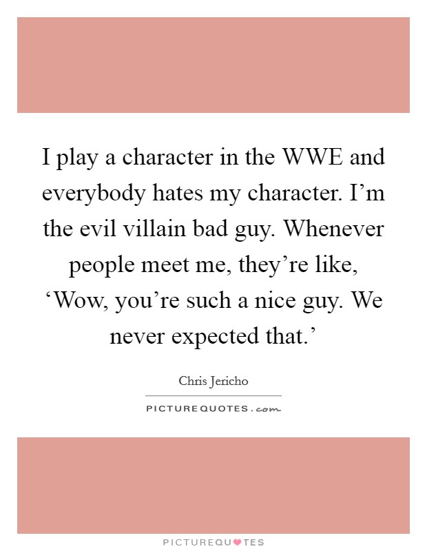 I play a character in the WWE and everybody hates my character. I'm the evil villain bad guy. Whenever people meet me, they're like, ‘Wow, you're such a nice guy. We never expected that.' Picture Quote #1