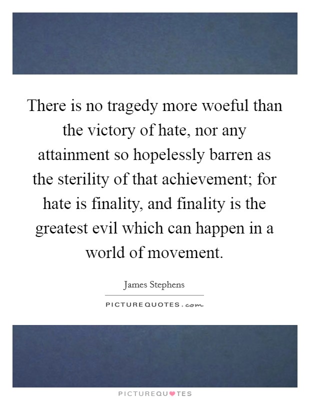 There is no tragedy more woeful than the victory of hate, nor any attainment so hopelessly barren as the sterility of that achievement; for hate is finality, and finality is the greatest evil which can happen in a world of movement. Picture Quote #1