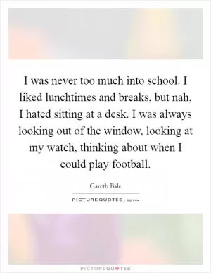I was never too much into school. I liked lunchtimes and breaks, but nah, I hated sitting at a desk. I was always looking out of the window, looking at my watch, thinking about when I could play football Picture Quote #1