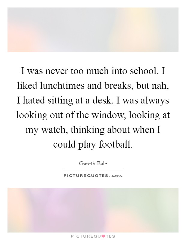I was never too much into school. I liked lunchtimes and breaks, but nah, I hated sitting at a desk. I was always looking out of the window, looking at my watch, thinking about when I could play football. Picture Quote #1