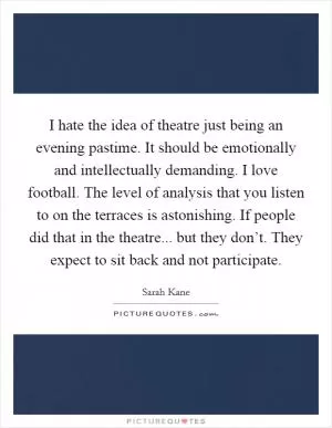 I hate the idea of theatre just being an evening pastime. It should be emotionally and intellectually demanding. I love football. The level of analysis that you listen to on the terraces is astonishing. If people did that in the theatre... but they don’t. They expect to sit back and not participate Picture Quote #1