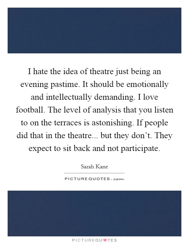 I hate the idea of theatre just being an evening pastime. It should be emotionally and intellectually demanding. I love football. The level of analysis that you listen to on the terraces is astonishing. If people did that in the theatre... but they don't. They expect to sit back and not participate. Picture Quote #1