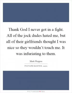 Thank God I never got in a fight. All of the jock dudes hated me, but all of their girlfriends thought I was nice so they wouldn’t touch me. It was infuriating to them Picture Quote #1