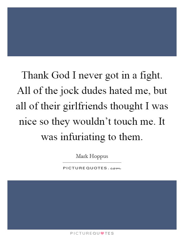 Thank God I never got in a fight. All of the jock dudes hated me, but all of their girlfriends thought I was nice so they wouldn't touch me. It was infuriating to them. Picture Quote #1