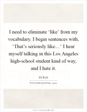 I need to eliminate ‘like’ from my vocabulary. I begin sentences with, ‘That’s seriously like... ‘ I hear myself talking in this Los Angeles high-school student kind of way, and I hate it Picture Quote #1