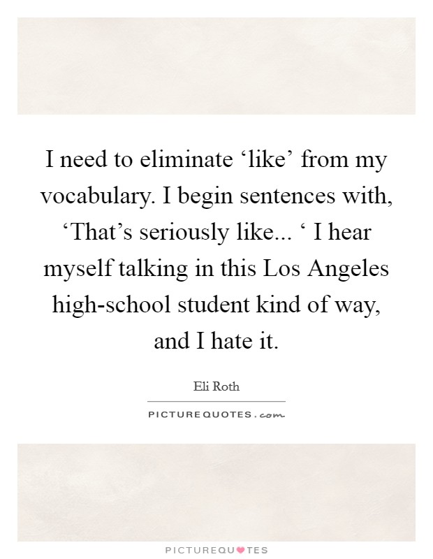 I need to eliminate ‘like' from my vocabulary. I begin sentences with, ‘That's seriously like... ‘ I hear myself talking in this Los Angeles high-school student kind of way, and I hate it. Picture Quote #1