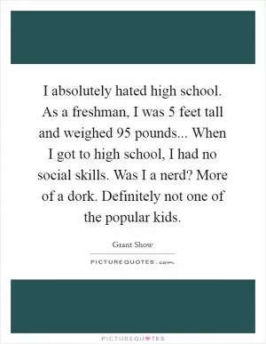 I absolutely hated high school. As a freshman, I was 5 feet tall and weighed 95 pounds... When I got to high school, I had no social skills. Was I a nerd? More of a dork. Definitely not one of the popular kids Picture Quote #1