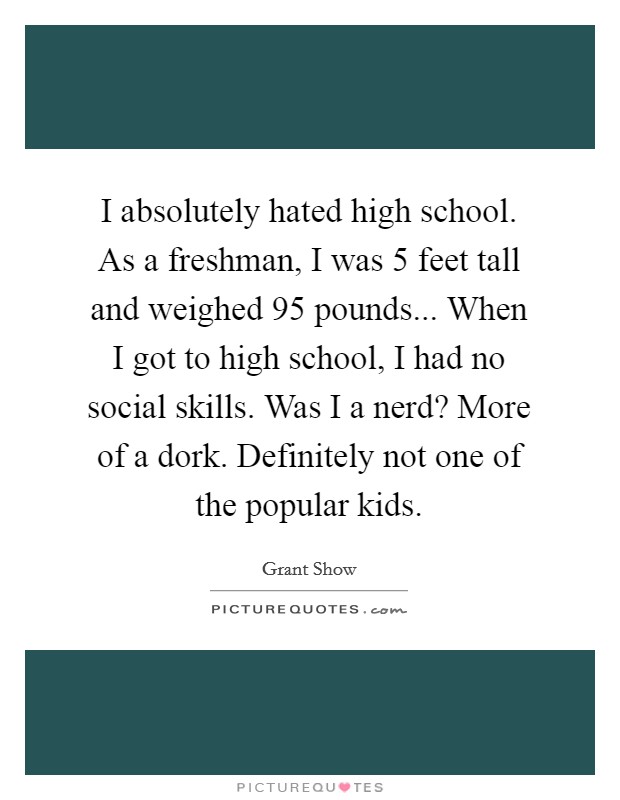I absolutely hated high school. As a freshman, I was 5 feet tall and weighed 95 pounds... When I got to high school, I had no social skills. Was I a nerd? More of a dork. Definitely not one of the popular kids. Picture Quote #1