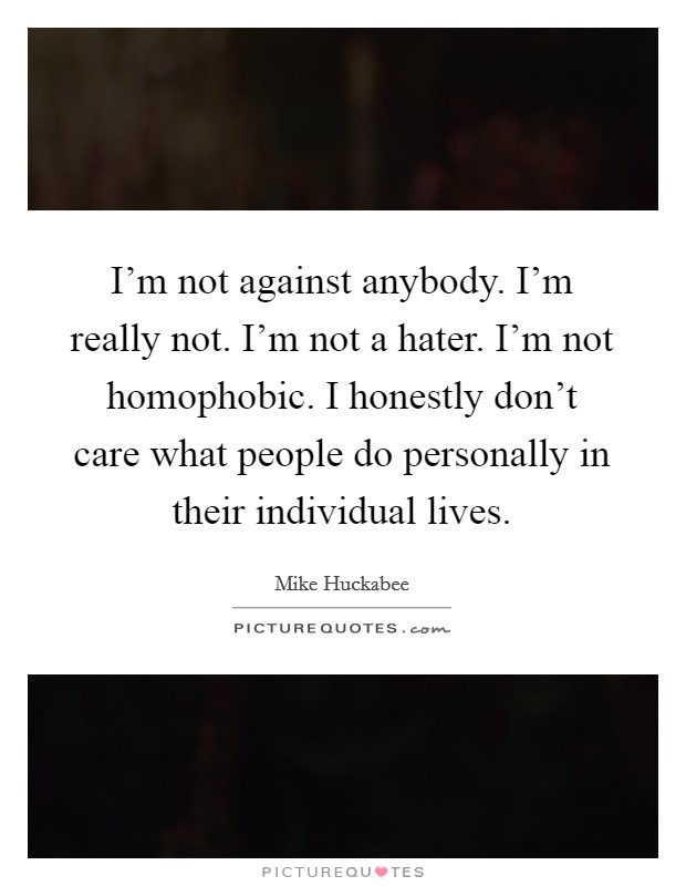 I'm not against anybody. I'm really not. I'm not a hater. I'm not homophobic. I honestly don't care what people do personally in their individual lives. Picture Quote #1