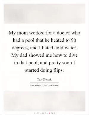 My mom worked for a doctor who had a pool that he heated to 90 degrees, and I hated cold water. My dad showed me how to dive in that pool, and pretty soon I started doing flips Picture Quote #1
