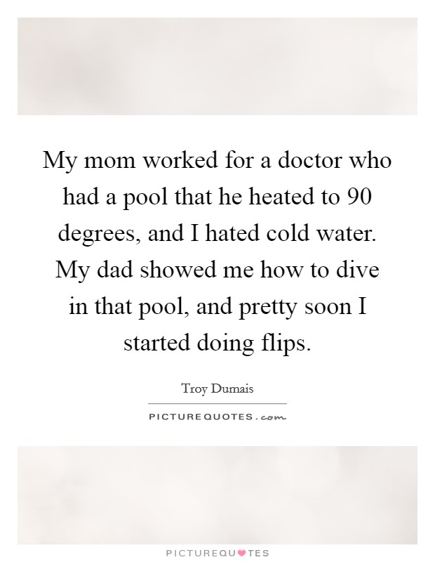 My mom worked for a doctor who had a pool that he heated to 90 degrees, and I hated cold water. My dad showed me how to dive in that pool, and pretty soon I started doing flips. Picture Quote #1