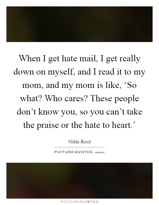When I get hate mail, I get really down on myself, and I read it to my mom, and my mom is like, ‘So what? Who cares? These people don't know you, so you can't take the praise or the hate to heart.' Picture Quote #1