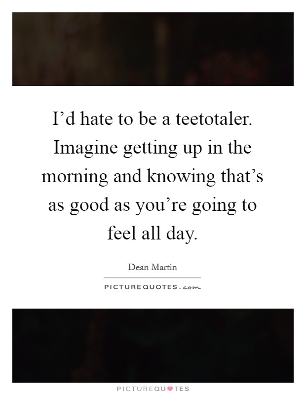 I'd hate to be a teetotaler. Imagine getting up in the morning and knowing that's as good as you're going to feel all day. Picture Quote #1