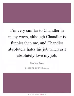 I’m very similar to Chandler in many ways, although Chandler is funnier than me, and Chandler absolutely hates his job whereas I absolutely love my job Picture Quote #1