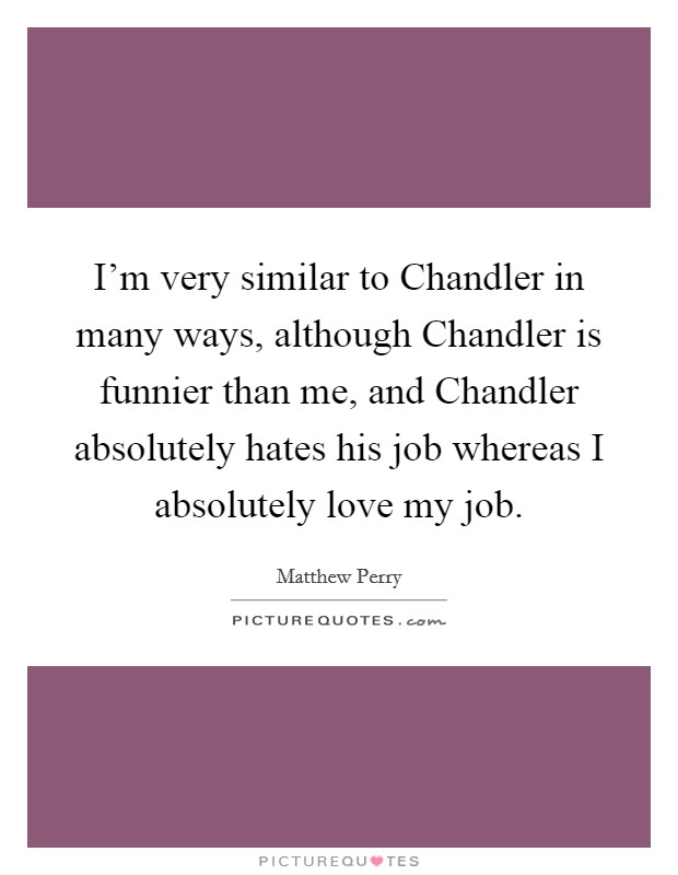 I'm very similar to Chandler in many ways, although Chandler is funnier than me, and Chandler absolutely hates his job whereas I absolutely love my job. Picture Quote #1