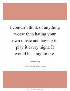 I couldn’t think of anything worse than hating your own music and having to play it every night. It would be a nightmare Picture Quote #1