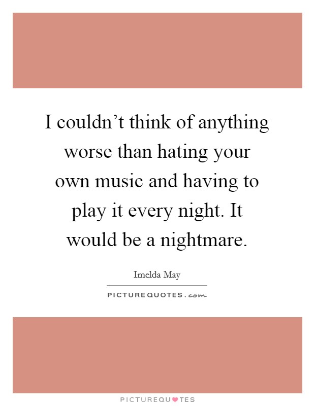 I couldn't think of anything worse than hating your own music and having to play it every night. It would be a nightmare. Picture Quote #1