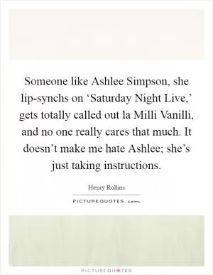 Someone like Ashlee Simpson, she lip-synchs on ‘Saturday Night Live,’ gets totally called out la Milli Vanilli, and no one really cares that much. It doesn’t make me hate Ashlee; she’s just taking instructions Picture Quote #1